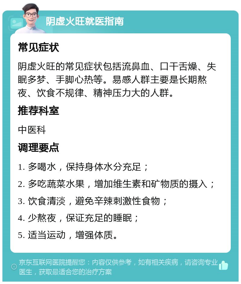 阴虚火旺就医指南 常见症状 阴虚火旺的常见症状包括流鼻血、口干舌燥、失眠多梦、手脚心热等。易感人群主要是长期熬夜、饮食不规律、精神压力大的人群。 推荐科室 中医科 调理要点 1. 多喝水，保持身体水分充足； 2. 多吃蔬菜水果，增加维生素和矿物质的摄入； 3. 饮食清淡，避免辛辣刺激性食物； 4. 少熬夜，保证充足的睡眠； 5. 适当运动，增强体质。