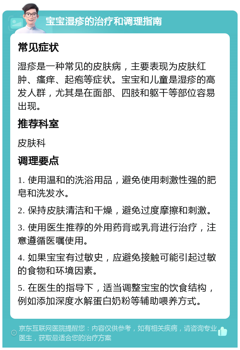 宝宝湿疹的治疗和调理指南 常见症状 湿疹是一种常见的皮肤病，主要表现为皮肤红肿、瘙痒、起疱等症状。宝宝和儿童是湿疹的高发人群，尤其是在面部、四肢和躯干等部位容易出现。 推荐科室 皮肤科 调理要点 1. 使用温和的洗浴用品，避免使用刺激性强的肥皂和洗发水。 2. 保持皮肤清洁和干燥，避免过度摩擦和刺激。 3. 使用医生推荐的外用药膏或乳膏进行治疗，注意遵循医嘱使用。 4. 如果宝宝有过敏史，应避免接触可能引起过敏的食物和环境因素。 5. 在医生的指导下，适当调整宝宝的饮食结构，例如添加深度水解蛋白奶粉等辅助喂养方式。