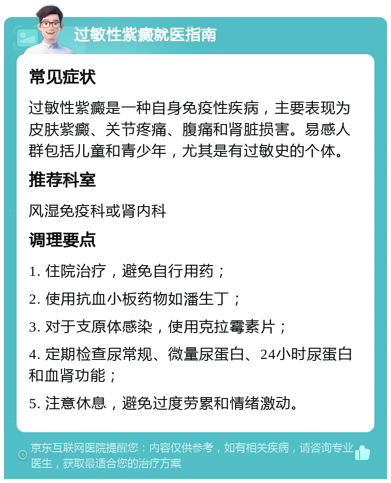 过敏性紫癜就医指南 常见症状 过敏性紫癜是一种自身免疫性疾病，主要表现为皮肤紫癜、关节疼痛、腹痛和肾脏损害。易感人群包括儿童和青少年，尤其是有过敏史的个体。 推荐科室 风湿免疫科或肾内科 调理要点 1. 住院治疗，避免自行用药； 2. 使用抗血小板药物如潘生丁； 3. 对于支原体感染，使用克拉霉素片； 4. 定期检查尿常规、微量尿蛋白、24小时尿蛋白和血肾功能； 5. 注意休息，避免过度劳累和情绪激动。