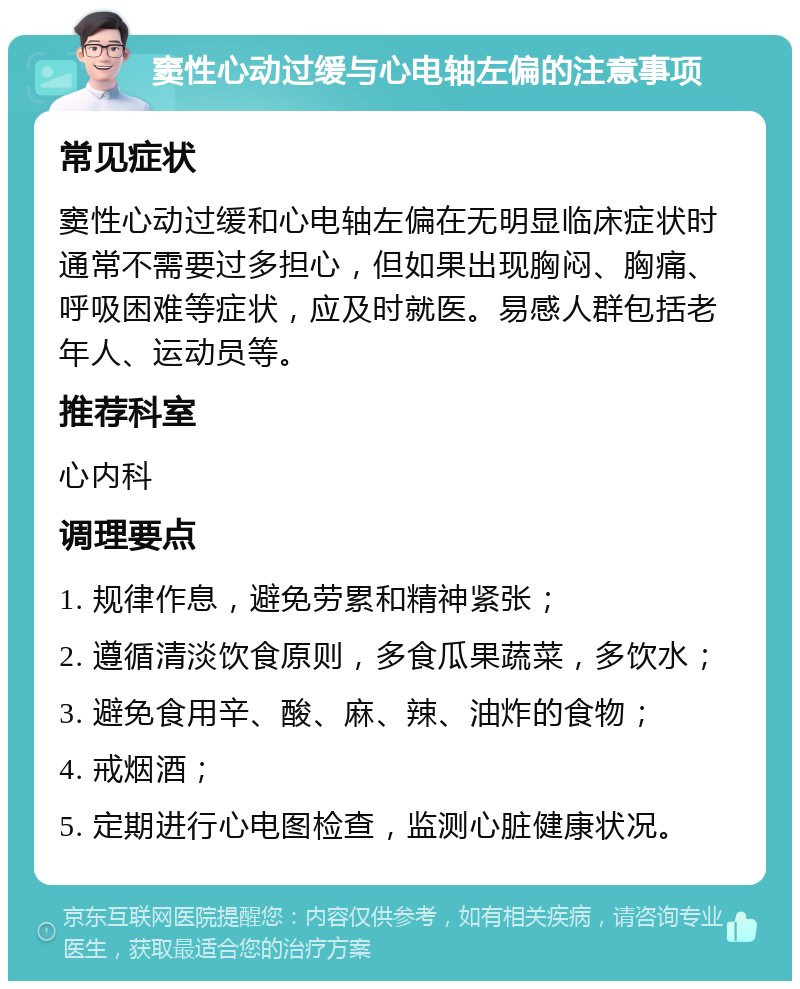 窦性心动过缓与心电轴左偏的注意事项 常见症状 窦性心动过缓和心电轴左偏在无明显临床症状时通常不需要过多担心，但如果出现胸闷、胸痛、呼吸困难等症状，应及时就医。易感人群包括老年人、运动员等。 推荐科室 心内科 调理要点 1. 规律作息，避免劳累和精神紧张； 2. 遵循清淡饮食原则，多食瓜果蔬菜，多饮水； 3. 避免食用辛、酸、麻、辣、油炸的食物； 4. 戒烟酒； 5. 定期进行心电图检查，监测心脏健康状况。