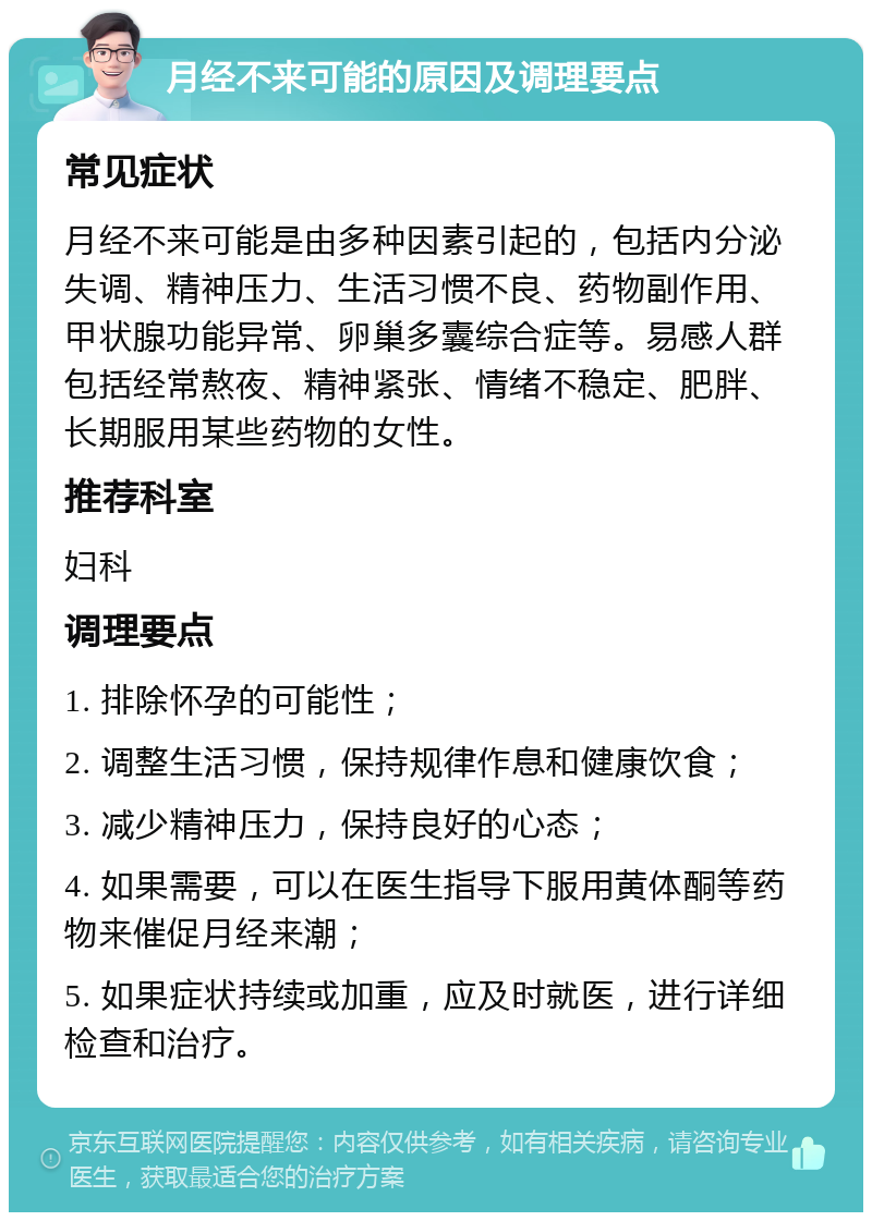 月经不来可能的原因及调理要点 常见症状 月经不来可能是由多种因素引起的，包括内分泌失调、精神压力、生活习惯不良、药物副作用、甲状腺功能异常、卵巢多囊综合症等。易感人群包括经常熬夜、精神紧张、情绪不稳定、肥胖、长期服用某些药物的女性。 推荐科室 妇科 调理要点 1. 排除怀孕的可能性； 2. 调整生活习惯，保持规律作息和健康饮食； 3. 减少精神压力，保持良好的心态； 4. 如果需要，可以在医生指导下服用黄体酮等药物来催促月经来潮； 5. 如果症状持续或加重，应及时就医，进行详细检查和治疗。