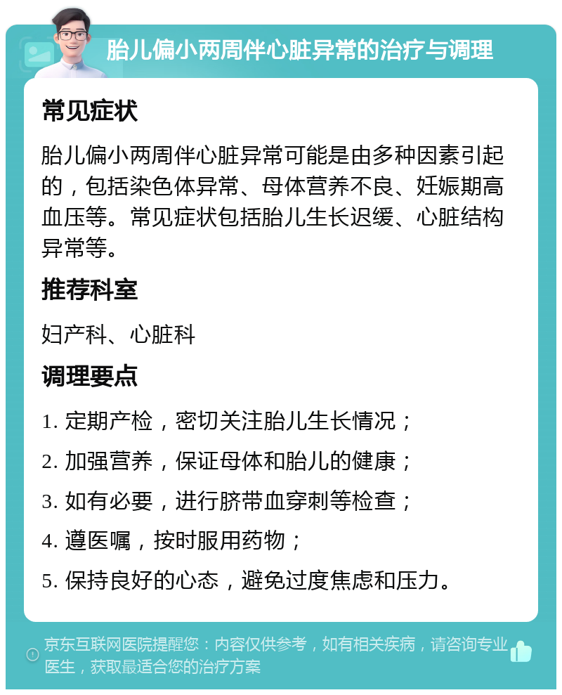 胎儿偏小两周伴心脏异常的治疗与调理 常见症状 胎儿偏小两周伴心脏异常可能是由多种因素引起的，包括染色体异常、母体营养不良、妊娠期高血压等。常见症状包括胎儿生长迟缓、心脏结构异常等。 推荐科室 妇产科、心脏科 调理要点 1. 定期产检，密切关注胎儿生长情况； 2. 加强营养，保证母体和胎儿的健康； 3. 如有必要，进行脐带血穿刺等检查； 4. 遵医嘱，按时服用药物； 5. 保持良好的心态，避免过度焦虑和压力。