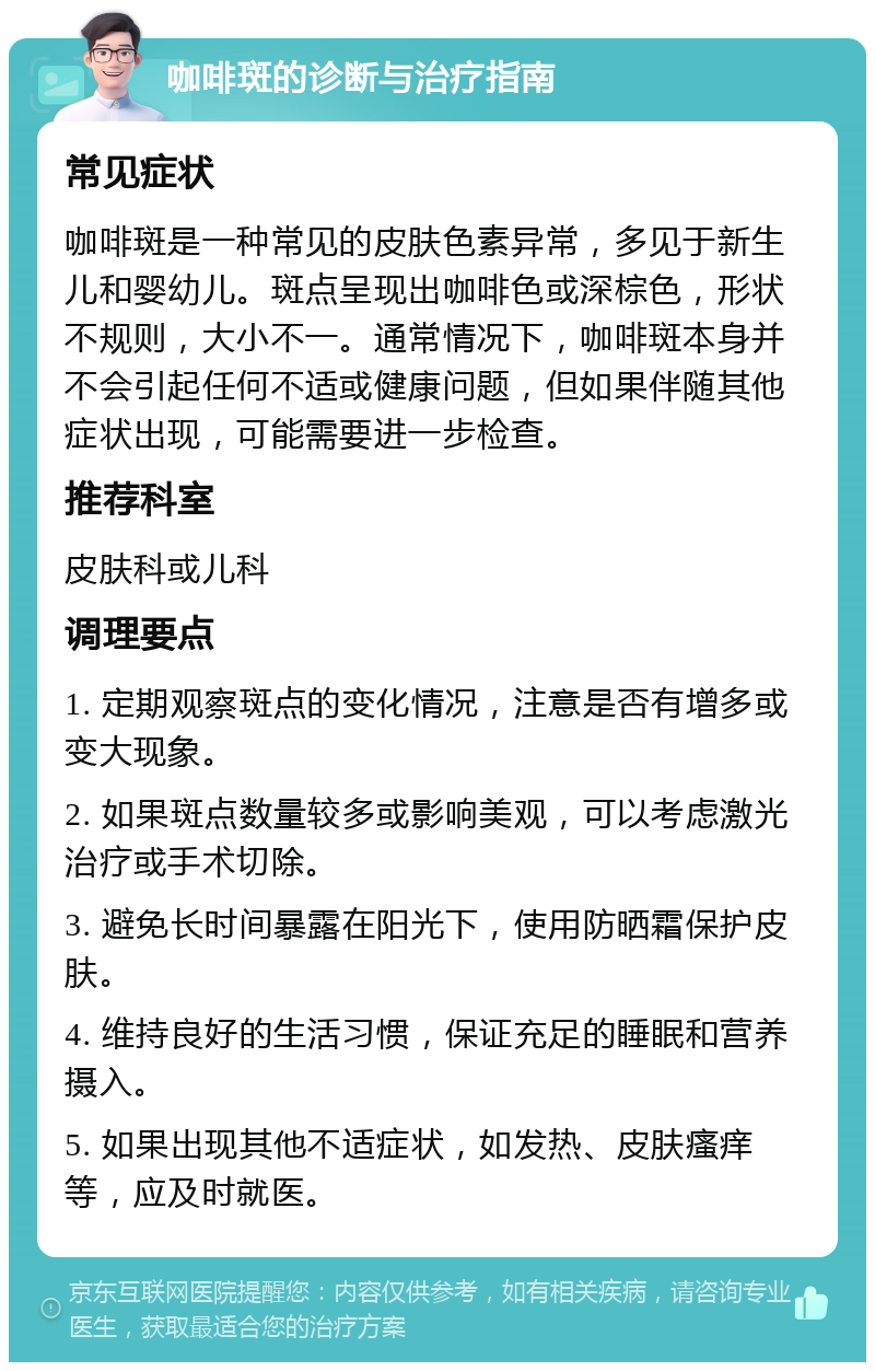 咖啡斑的诊断与治疗指南 常见症状 咖啡斑是一种常见的皮肤色素异常，多见于新生儿和婴幼儿。斑点呈现出咖啡色或深棕色，形状不规则，大小不一。通常情况下，咖啡斑本身并不会引起任何不适或健康问题，但如果伴随其他症状出现，可能需要进一步检查。 推荐科室 皮肤科或儿科 调理要点 1. 定期观察斑点的变化情况，注意是否有增多或变大现象。 2. 如果斑点数量较多或影响美观，可以考虑激光治疗或手术切除。 3. 避免长时间暴露在阳光下，使用防晒霜保护皮肤。 4. 维持良好的生活习惯，保证充足的睡眠和营养摄入。 5. 如果出现其他不适症状，如发热、皮肤瘙痒等，应及时就医。