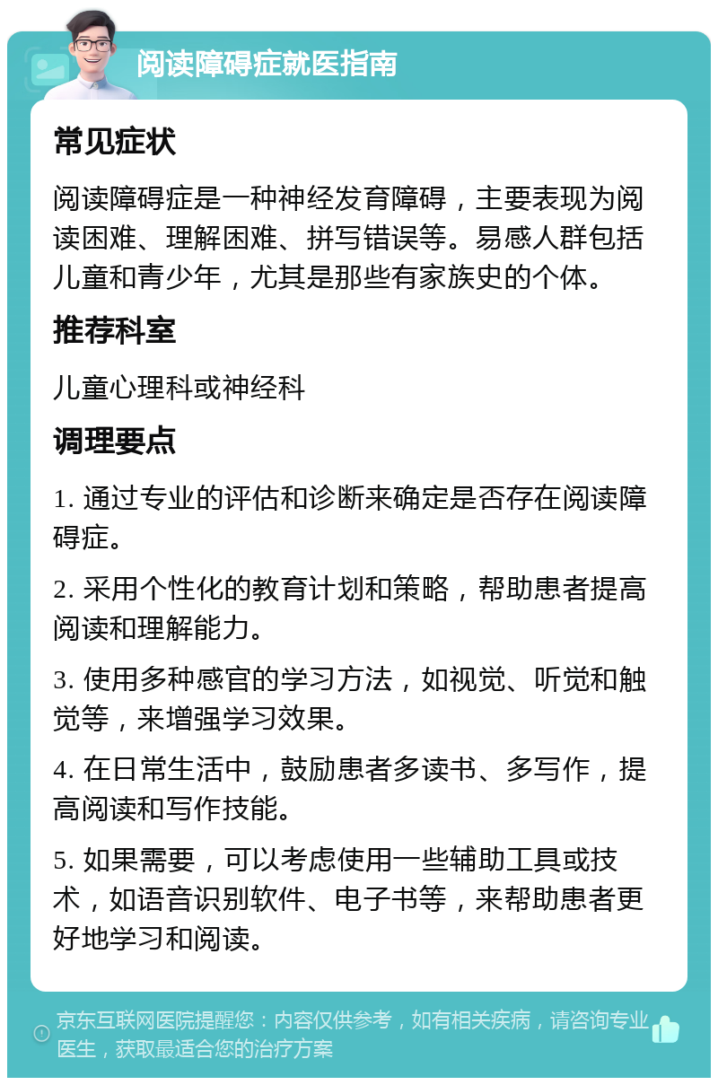 阅读障碍症就医指南 常见症状 阅读障碍症是一种神经发育障碍，主要表现为阅读困难、理解困难、拼写错误等。易感人群包括儿童和青少年，尤其是那些有家族史的个体。 推荐科室 儿童心理科或神经科 调理要点 1. 通过专业的评估和诊断来确定是否存在阅读障碍症。 2. 采用个性化的教育计划和策略，帮助患者提高阅读和理解能力。 3. 使用多种感官的学习方法，如视觉、听觉和触觉等，来增强学习效果。 4. 在日常生活中，鼓励患者多读书、多写作，提高阅读和写作技能。 5. 如果需要，可以考虑使用一些辅助工具或技术，如语音识别软件、电子书等，来帮助患者更好地学习和阅读。