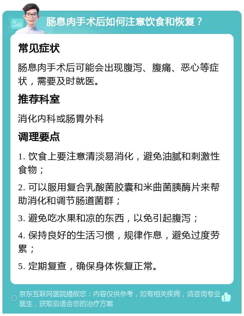 肠息肉手术后如何注意饮食和恢复？ 常见症状 肠息肉手术后可能会出现腹泻、腹痛、恶心等症状，需要及时就医。 推荐科室 消化内科或肠胃外科 调理要点 1. 饮食上要注意清淡易消化，避免油腻和刺激性食物； 2. 可以服用复合乳酸菌胶囊和米曲菌胰酶片来帮助消化和调节肠道菌群； 3. 避免吃水果和凉的东西，以免引起腹泻； 4. 保持良好的生活习惯，规律作息，避免过度劳累； 5. 定期复查，确保身体恢复正常。