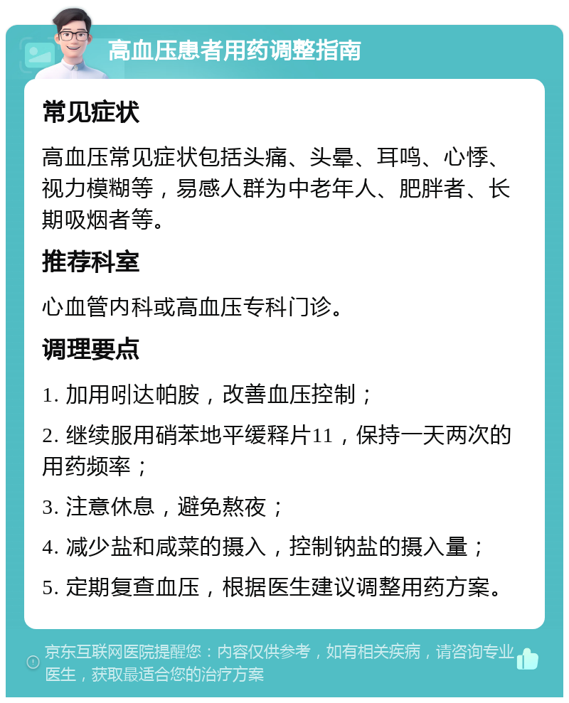 高血压患者用药调整指南 常见症状 高血压常见症状包括头痛、头晕、耳鸣、心悸、视力模糊等，易感人群为中老年人、肥胖者、长期吸烟者等。 推荐科室 心血管内科或高血压专科门诊。 调理要点 1. 加用吲达帕胺，改善血压控制； 2. 继续服用硝苯地平缓释片11，保持一天两次的用药频率； 3. 注意休息，避免熬夜； 4. 减少盐和咸菜的摄入，控制钠盐的摄入量； 5. 定期复查血压，根据医生建议调整用药方案。