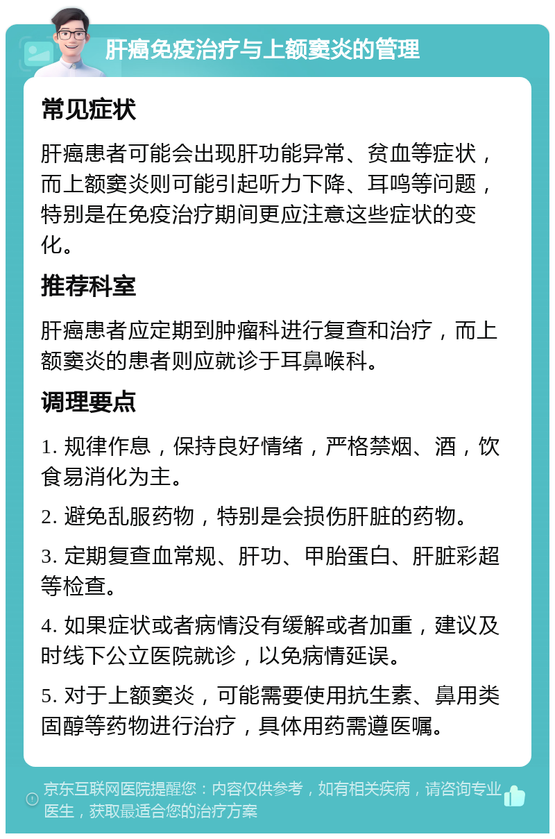 肝癌免疫治疗与上额窦炎的管理 常见症状 肝癌患者可能会出现肝功能异常、贫血等症状，而上额窦炎则可能引起听力下降、耳鸣等问题，特别是在免疫治疗期间更应注意这些症状的变化。 推荐科室 肝癌患者应定期到肿瘤科进行复查和治疗，而上额窦炎的患者则应就诊于耳鼻喉科。 调理要点 1. 规律作息，保持良好情绪，严格禁烟、酒，饮食易消化为主。 2. 避免乱服药物，特别是会损伤肝脏的药物。 3. 定期复查血常规、肝功、甲胎蛋白、肝脏彩超等检查。 4. 如果症状或者病情没有缓解或者加重，建议及时线下公立医院就诊，以免病情延误。 5. 对于上额窦炎，可能需要使用抗生素、鼻用类固醇等药物进行治疗，具体用药需遵医嘱。