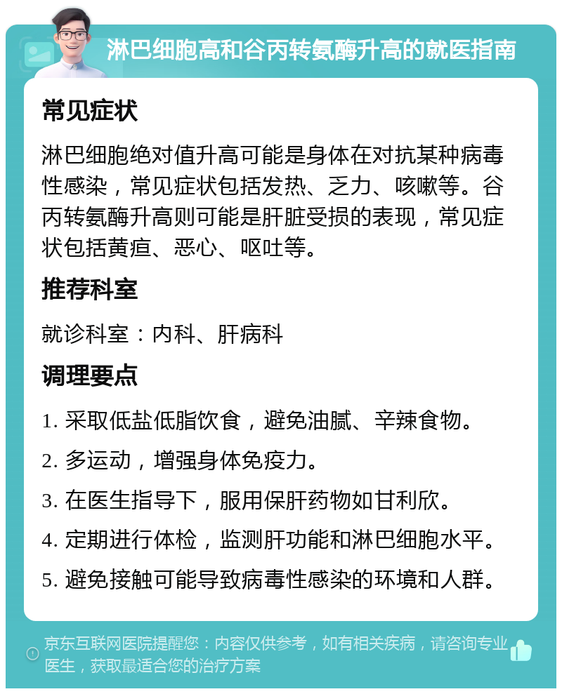 淋巴细胞高和谷丙转氨酶升高的就医指南 常见症状 淋巴细胞绝对值升高可能是身体在对抗某种病毒性感染，常见症状包括发热、乏力、咳嗽等。谷丙转氨酶升高则可能是肝脏受损的表现，常见症状包括黄疸、恶心、呕吐等。 推荐科室 就诊科室：内科、肝病科 调理要点 1. 采取低盐低脂饮食，避免油腻、辛辣食物。 2. 多运动，增强身体免疫力。 3. 在医生指导下，服用保肝药物如甘利欣。 4. 定期进行体检，监测肝功能和淋巴细胞水平。 5. 避免接触可能导致病毒性感染的环境和人群。