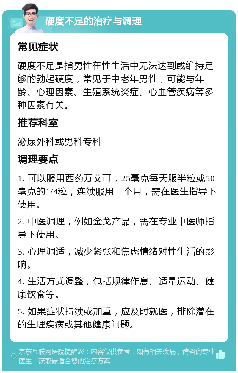 硬度不足的治疗与调理 常见症状 硬度不足是指男性在性生活中无法达到或维持足够的勃起硬度，常见于中老年男性，可能与年龄、心理因素、生殖系统炎症、心血管疾病等多种因素有关。 推荐科室 泌尿外科或男科专科 调理要点 1. 可以服用西药万艾可，25毫克每天服半粒或50毫克的1/4粒，连续服用一个月，需在医生指导下使用。 2. 中医调理，例如金戈产品，需在专业中医师指导下使用。 3. 心理调适，减少紧张和焦虑情绪对性生活的影响。 4. 生活方式调整，包括规律作息、适量运动、健康饮食等。 5. 如果症状持续或加重，应及时就医，排除潜在的生理疾病或其他健康问题。