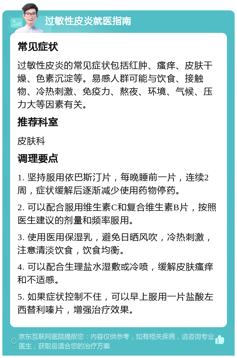 过敏性皮炎就医指南 常见症状 过敏性皮炎的常见症状包括红肿、瘙痒、皮肤干燥、色素沉淀等。易感人群可能与饮食、接触物、冷热刺激、免疫力、熬夜、环境、气候、压力大等因素有关。 推荐科室 皮肤科 调理要点 1. 坚持服用依巴斯汀片，每晚睡前一片，连续2周，症状缓解后逐渐减少使用药物停药。 2. 可以配合服用维生素C和复合维生素B片，按照医生建议的剂量和频率服用。 3. 使用医用保湿乳，避免日晒风吹，冷热刺激，注意清淡饮食，饮食均衡。 4. 可以配合生理盐水湿敷或冷喷，缓解皮肤瘙痒和不适感。 5. 如果症状控制不住，可以早上服用一片盐酸左西替利嗪片，增强治疗效果。