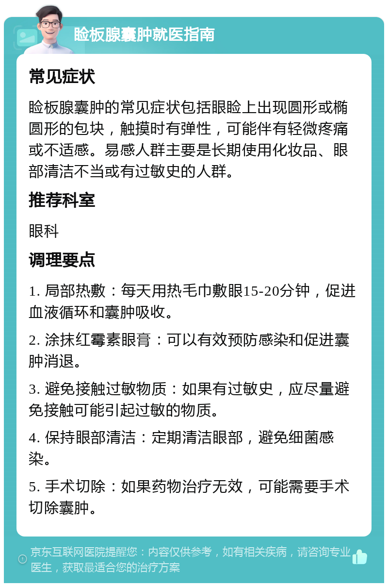 睑板腺囊肿就医指南 常见症状 睑板腺囊肿的常见症状包括眼睑上出现圆形或椭圆形的包块，触摸时有弹性，可能伴有轻微疼痛或不适感。易感人群主要是长期使用化妆品、眼部清洁不当或有过敏史的人群。 推荐科室 眼科 调理要点 1. 局部热敷：每天用热毛巾敷眼15-20分钟，促进血液循环和囊肿吸收。 2. 涂抹红霉素眼膏：可以有效预防感染和促进囊肿消退。 3. 避免接触过敏物质：如果有过敏史，应尽量避免接触可能引起过敏的物质。 4. 保持眼部清洁：定期清洁眼部，避免细菌感染。 5. 手术切除：如果药物治疗无效，可能需要手术切除囊肿。