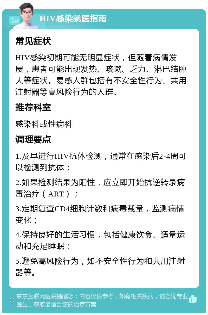 HIV感染就医指南 常见症状 HIV感染初期可能无明显症状，但随着病情发展，患者可能出现发热、咳嗽、乏力、淋巴结肿大等症状。易感人群包括有不安全性行为、共用注射器等高风险行为的人群。 推荐科室 感染科或性病科 调理要点 1.及早进行HIV抗体检测，通常在感染后2-4周可以检测到抗体； 2.如果检测结果为阳性，应立即开始抗逆转录病毒治疗（ART）； 3.定期复查CD4细胞计数和病毒载量，监测病情变化； 4.保持良好的生活习惯，包括健康饮食、适量运动和充足睡眠； 5.避免高风险行为，如不安全性行为和共用注射器等。