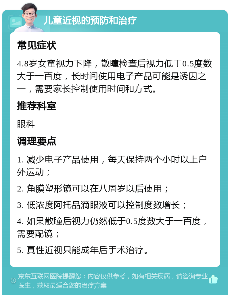 儿童近视的预防和治疗 常见症状 4.8岁女童视力下降，散瞳检查后视力低于0.5度数大于一百度，长时间使用电子产品可能是诱因之一，需要家长控制使用时间和方式。 推荐科室 眼科 调理要点 1. 减少电子产品使用，每天保持两个小时以上户外运动； 2. 角膜塑形镜可以在八周岁以后使用； 3. 低浓度阿托品滴眼液可以控制度数增长； 4. 如果散瞳后视力仍然低于0.5度数大于一百度，需要配镜； 5. 真性近视只能成年后手术治疗。