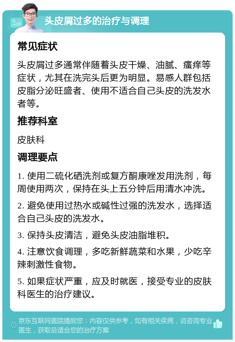 头皮屑过多的治疗与调理 常见症状 头皮屑过多通常伴随着头皮干燥、油腻、瘙痒等症状，尤其在洗完头后更为明显。易感人群包括皮脂分泌旺盛者、使用不适合自己头皮的洗发水者等。 推荐科室 皮肤科 调理要点 1. 使用二硫化硒洗剂或复方酮康唑发用洗剂，每周使用两次，保持在头上五分钟后用清水冲洗。 2. 避免使用过热水或碱性过强的洗发水，选择适合自己头皮的洗发水。 3. 保持头皮清洁，避免头皮油脂堆积。 4. 注意饮食调理，多吃新鲜蔬菜和水果，少吃辛辣刺激性食物。 5. 如果症状严重，应及时就医，接受专业的皮肤科医生的治疗建议。