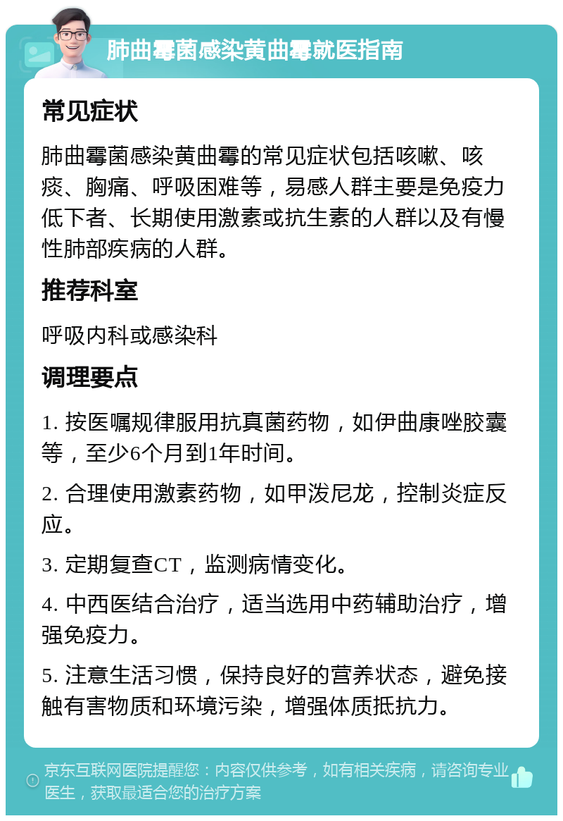 肺曲霉菌感染黄曲霉就医指南 常见症状 肺曲霉菌感染黄曲霉的常见症状包括咳嗽、咳痰、胸痛、呼吸困难等，易感人群主要是免疫力低下者、长期使用激素或抗生素的人群以及有慢性肺部疾病的人群。 推荐科室 呼吸内科或感染科 调理要点 1. 按医嘱规律服用抗真菌药物，如伊曲康唑胶囊等，至少6个月到1年时间。 2. 合理使用激素药物，如甲泼尼龙，控制炎症反应。 3. 定期复查CT，监测病情变化。 4. 中西医结合治疗，适当选用中药辅助治疗，增强免疫力。 5. 注意生活习惯，保持良好的营养状态，避免接触有害物质和环境污染，增强体质抵抗力。