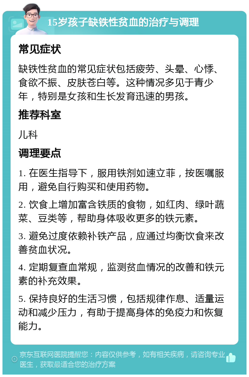 15岁孩子缺铁性贫血的治疗与调理 常见症状 缺铁性贫血的常见症状包括疲劳、头晕、心悸、食欲不振、皮肤苍白等。这种情况多见于青少年，特别是女孩和生长发育迅速的男孩。 推荐科室 儿科 调理要点 1. 在医生指导下，服用铁剂如速立菲，按医嘱服用，避免自行购买和使用药物。 2. 饮食上增加富含铁质的食物，如红肉、绿叶蔬菜、豆类等，帮助身体吸收更多的铁元素。 3. 避免过度依赖补铁产品，应通过均衡饮食来改善贫血状况。 4. 定期复查血常规，监测贫血情况的改善和铁元素的补充效果。 5. 保持良好的生活习惯，包括规律作息、适量运动和减少压力，有助于提高身体的免疫力和恢复能力。