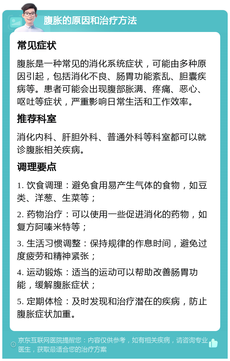 腹胀的原因和治疗方法 常见症状 腹胀是一种常见的消化系统症状，可能由多种原因引起，包括消化不良、肠胃功能紊乱、胆囊疾病等。患者可能会出现腹部胀满、疼痛、恶心、呕吐等症状，严重影响日常生活和工作效率。 推荐科室 消化内科、肝胆外科、普通外科等科室都可以就诊腹胀相关疾病。 调理要点 1. 饮食调理：避免食用易产生气体的食物，如豆类、洋葱、生菜等； 2. 药物治疗：可以使用一些促进消化的药物，如复方阿嗪米特等； 3. 生活习惯调整：保持规律的作息时间，避免过度疲劳和精神紧张； 4. 运动锻炼：适当的运动可以帮助改善肠胃功能，缓解腹胀症状； 5. 定期体检：及时发现和治疗潜在的疾病，防止腹胀症状加重。