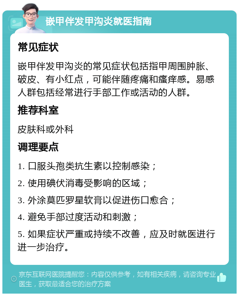 嵌甲伴发甲沟炎就医指南 常见症状 嵌甲伴发甲沟炎的常见症状包括指甲周围肿胀、破皮、有小红点，可能伴随疼痛和瘙痒感。易感人群包括经常进行手部工作或活动的人群。 推荐科室 皮肤科或外科 调理要点 1. 口服头孢类抗生素以控制感染； 2. 使用碘伏消毒受影响的区域； 3. 外涂莫匹罗星软膏以促进伤口愈合； 4. 避免手部过度活动和刺激； 5. 如果症状严重或持续不改善，应及时就医进行进一步治疗。