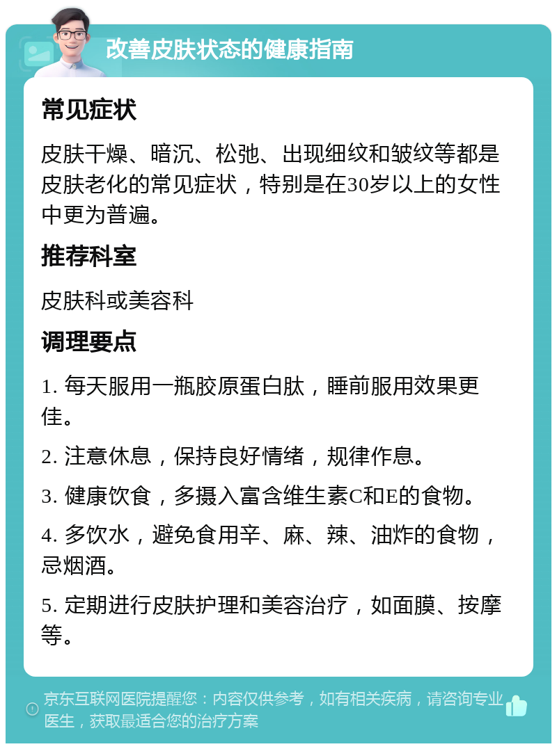 改善皮肤状态的健康指南 常见症状 皮肤干燥、暗沉、松弛、出现细纹和皱纹等都是皮肤老化的常见症状，特别是在30岁以上的女性中更为普遍。 推荐科室 皮肤科或美容科 调理要点 1. 每天服用一瓶胶原蛋白肽，睡前服用效果更佳。 2. 注意休息，保持良好情绪，规律作息。 3. 健康饮食，多摄入富含维生素C和E的食物。 4. 多饮水，避免食用辛、麻、辣、油炸的食物，忌烟酒。 5. 定期进行皮肤护理和美容治疗，如面膜、按摩等。