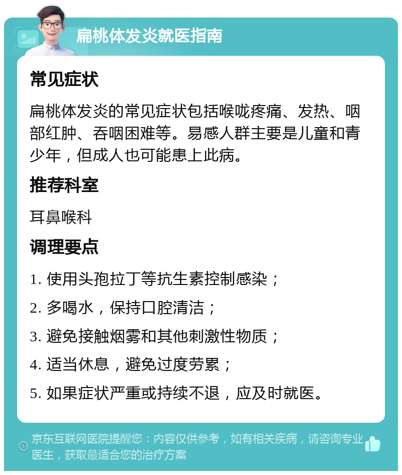 扁桃体发炎就医指南 常见症状 扁桃体发炎的常见症状包括喉咙疼痛、发热、咽部红肿、吞咽困难等。易感人群主要是儿童和青少年，但成人也可能患上此病。 推荐科室 耳鼻喉科 调理要点 1. 使用头孢拉丁等抗生素控制感染； 2. 多喝水，保持口腔清洁； 3. 避免接触烟雾和其他刺激性物质； 4. 适当休息，避免过度劳累； 5. 如果症状严重或持续不退，应及时就医。