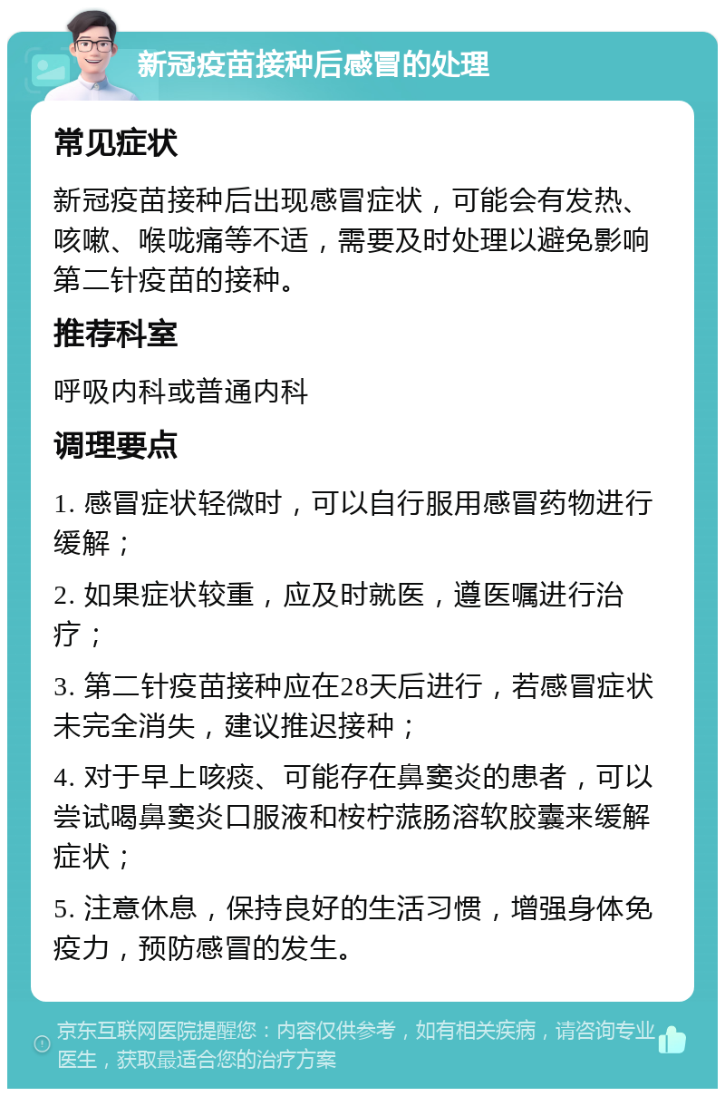 新冠疫苗接种后感冒的处理 常见症状 新冠疫苗接种后出现感冒症状，可能会有发热、咳嗽、喉咙痛等不适，需要及时处理以避免影响第二针疫苗的接种。 推荐科室 呼吸内科或普通内科 调理要点 1. 感冒症状轻微时，可以自行服用感冒药物进行缓解； 2. 如果症状较重，应及时就医，遵医嘱进行治疗； 3. 第二针疫苗接种应在28天后进行，若感冒症状未完全消失，建议推迟接种； 4. 对于早上咳痰、可能存在鼻窦炎的患者，可以尝试喝鼻窦炎口服液和桉柠蒎肠溶软胶囊来缓解症状； 5. 注意休息，保持良好的生活习惯，增强身体免疫力，预防感冒的发生。