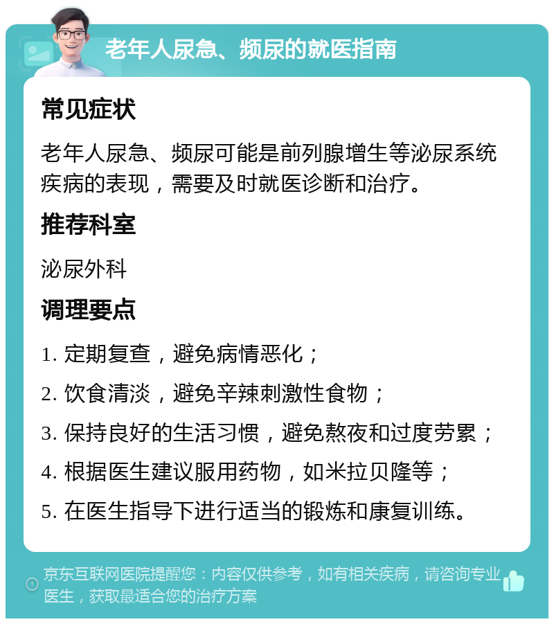 老年人尿急、频尿的就医指南 常见症状 老年人尿急、频尿可能是前列腺增生等泌尿系统疾病的表现，需要及时就医诊断和治疗。 推荐科室 泌尿外科 调理要点 1. 定期复查，避免病情恶化； 2. 饮食清淡，避免辛辣刺激性食物； 3. 保持良好的生活习惯，避免熬夜和过度劳累； 4. 根据医生建议服用药物，如米拉贝隆等； 5. 在医生指导下进行适当的锻炼和康复训练。