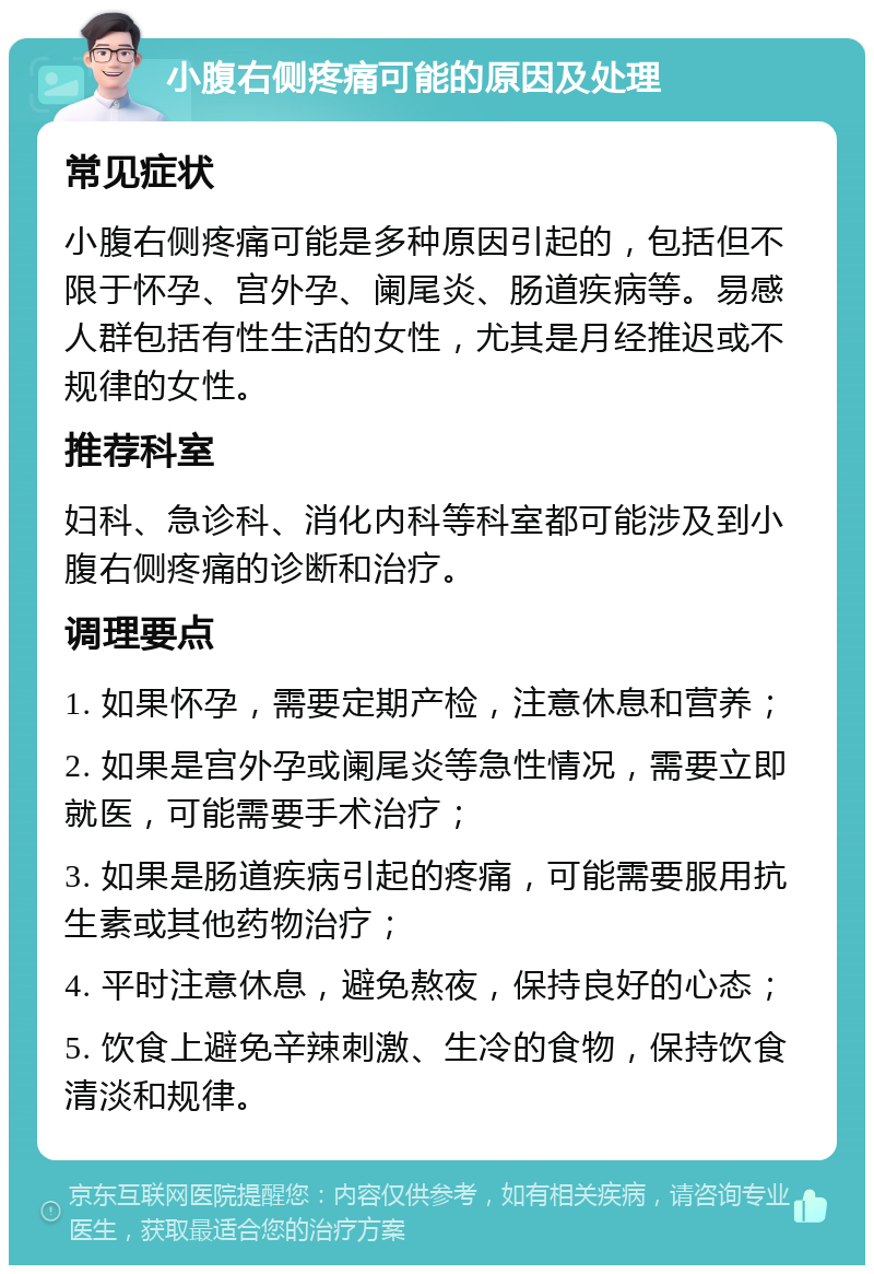 小腹右侧疼痛可能的原因及处理 常见症状 小腹右侧疼痛可能是多种原因引起的，包括但不限于怀孕、宫外孕、阑尾炎、肠道疾病等。易感人群包括有性生活的女性，尤其是月经推迟或不规律的女性。 推荐科室 妇科、急诊科、消化内科等科室都可能涉及到小腹右侧疼痛的诊断和治疗。 调理要点 1. 如果怀孕，需要定期产检，注意休息和营养； 2. 如果是宫外孕或阑尾炎等急性情况，需要立即就医，可能需要手术治疗； 3. 如果是肠道疾病引起的疼痛，可能需要服用抗生素或其他药物治疗； 4. 平时注意休息，避免熬夜，保持良好的心态； 5. 饮食上避免辛辣刺激、生冷的食物，保持饮食清淡和规律。