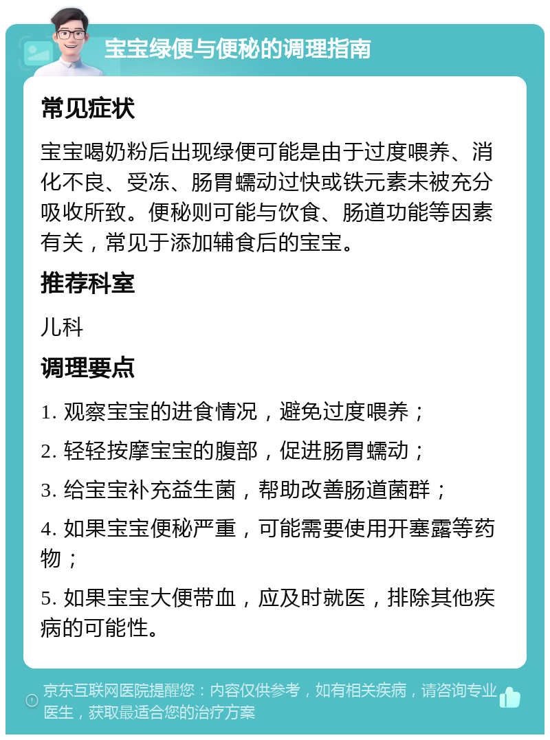 宝宝绿便与便秘的调理指南 常见症状 宝宝喝奶粉后出现绿便可能是由于过度喂养、消化不良、受冻、肠胃蠕动过快或铁元素未被充分吸收所致。便秘则可能与饮食、肠道功能等因素有关，常见于添加辅食后的宝宝。 推荐科室 儿科 调理要点 1. 观察宝宝的进食情况，避免过度喂养； 2. 轻轻按摩宝宝的腹部，促进肠胃蠕动； 3. 给宝宝补充益生菌，帮助改善肠道菌群； 4. 如果宝宝便秘严重，可能需要使用开塞露等药物； 5. 如果宝宝大便带血，应及时就医，排除其他疾病的可能性。