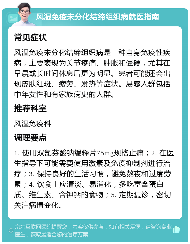 风湿免疫未分化结缔组织病就医指南 常见症状 风湿免疫未分化结缔组织病是一种自身免疫性疾病，主要表现为关节疼痛、肿胀和僵硬，尤其在早晨或长时间休息后更为明显。患者可能还会出现皮肤红斑、疲劳、发热等症状。易感人群包括中年女性和有家族病史的人群。 推荐科室 风湿免疫科 调理要点 1. 使用双氯芬酸钠缓释片75mg规格止痛；2. 在医生指导下可能需要使用激素及免疫抑制剂进行治疗；3. 保持良好的生活习惯，避免熬夜和过度劳累；4. 饮食上应清淡、易消化，多吃富含蛋白质、维生素、含钾钙的食物；5. 定期复诊，密切关注病情变化。