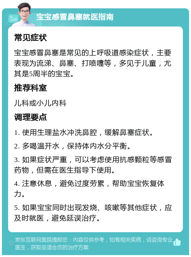 宝宝感冒鼻塞就医指南 常见症状 宝宝感冒鼻塞是常见的上呼吸道感染症状，主要表现为流涕、鼻塞、打喷嚏等，多见于儿童，尤其是5周半的宝宝。 推荐科室 儿科或小儿内科 调理要点 1. 使用生理盐水冲洗鼻腔，缓解鼻塞症状。 2. 多喝温开水，保持体内水分平衡。 3. 如果症状严重，可以考虑使用抗感颗粒等感冒药物，但需在医生指导下使用。 4. 注意休息，避免过度劳累，帮助宝宝恢复体力。 5. 如果宝宝同时出现发烧、咳嗽等其他症状，应及时就医，避免延误治疗。