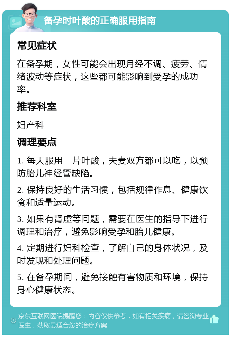 备孕时叶酸的正确服用指南 常见症状 在备孕期，女性可能会出现月经不调、疲劳、情绪波动等症状，这些都可能影响到受孕的成功率。 推荐科室 妇产科 调理要点 1. 每天服用一片叶酸，夫妻双方都可以吃，以预防胎儿神经管缺陷。 2. 保持良好的生活习惯，包括规律作息、健康饮食和适量运动。 3. 如果有肾虚等问题，需要在医生的指导下进行调理和治疗，避免影响受孕和胎儿健康。 4. 定期进行妇科检查，了解自己的身体状况，及时发现和处理问题。 5. 在备孕期间，避免接触有害物质和环境，保持身心健康状态。