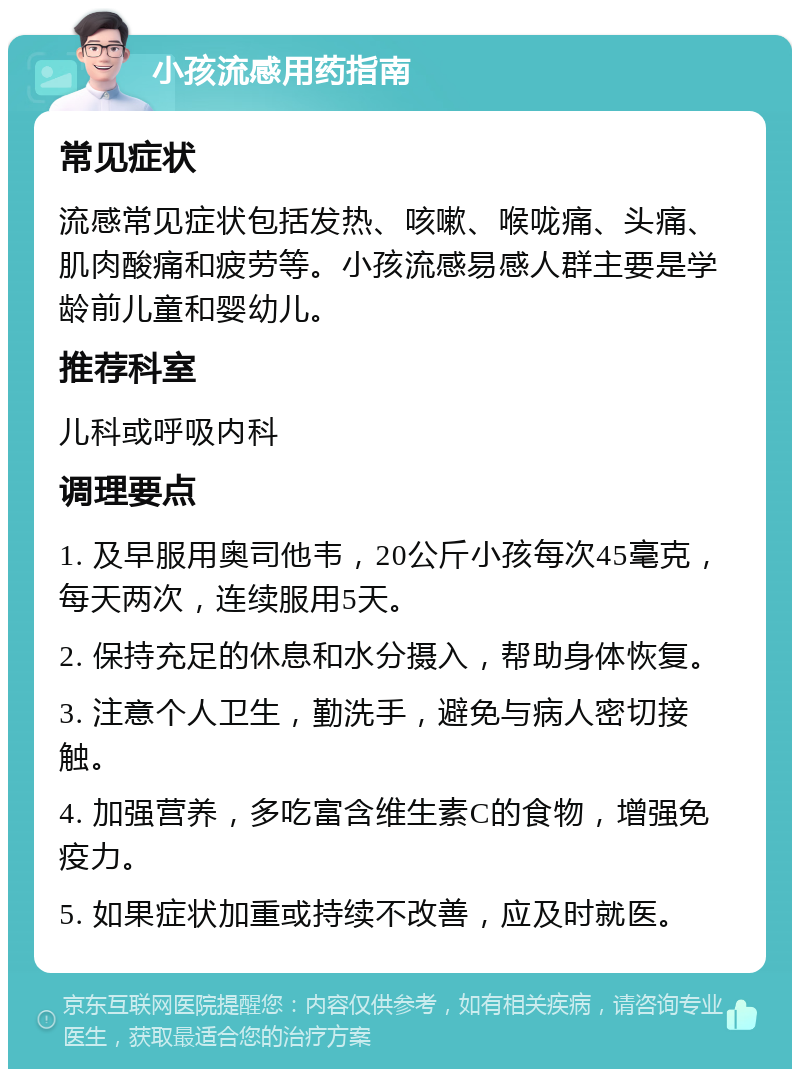 小孩流感用药指南 常见症状 流感常见症状包括发热、咳嗽、喉咙痛、头痛、肌肉酸痛和疲劳等。小孩流感易感人群主要是学龄前儿童和婴幼儿。 推荐科室 儿科或呼吸内科 调理要点 1. 及早服用奥司他韦，20公斤小孩每次45毫克，每天两次，连续服用5天。 2. 保持充足的休息和水分摄入，帮助身体恢复。 3. 注意个人卫生，勤洗手，避免与病人密切接触。 4. 加强营养，多吃富含维生素C的食物，增强免疫力。 5. 如果症状加重或持续不改善，应及时就医。