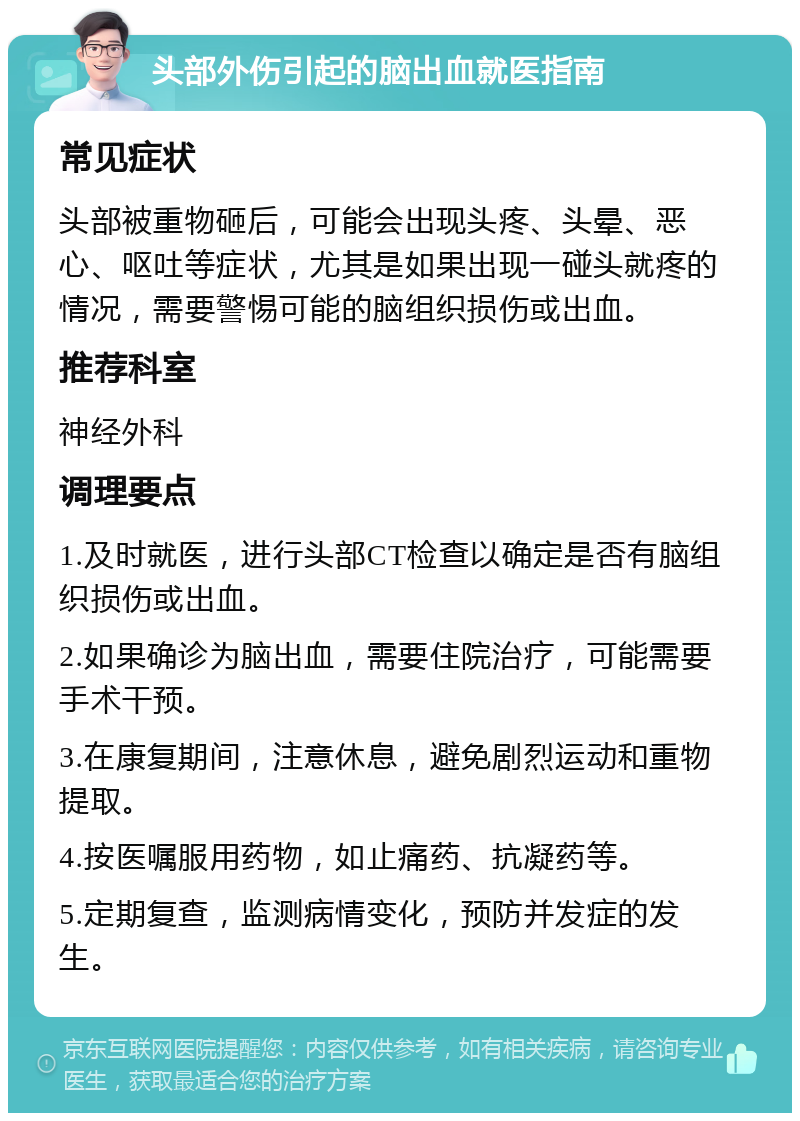 头部外伤引起的脑出血就医指南 常见症状 头部被重物砸后，可能会出现头疼、头晕、恶心、呕吐等症状，尤其是如果出现一碰头就疼的情况，需要警惕可能的脑组织损伤或出血。 推荐科室 神经外科 调理要点 1.及时就医，进行头部CT检查以确定是否有脑组织损伤或出血。 2.如果确诊为脑出血，需要住院治疗，可能需要手术干预。 3.在康复期间，注意休息，避免剧烈运动和重物提取。 4.按医嘱服用药物，如止痛药、抗凝药等。 5.定期复查，监测病情变化，预防并发症的发生。