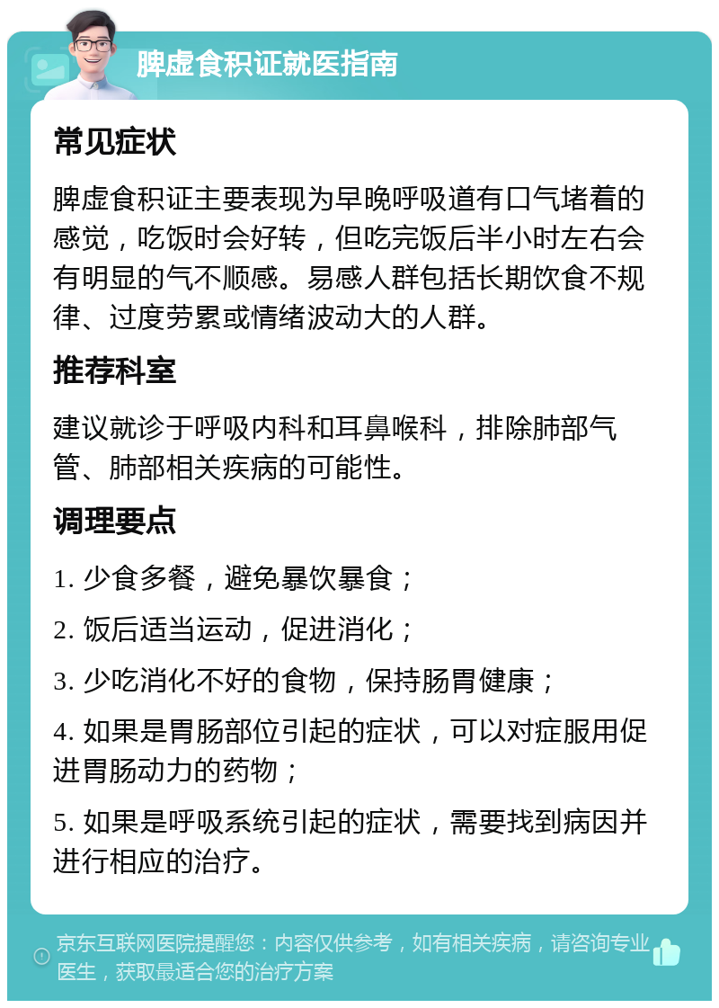 脾虚食积证就医指南 常见症状 脾虚食积证主要表现为早晚呼吸道有口气堵着的感觉，吃饭时会好转，但吃完饭后半小时左右会有明显的气不顺感。易感人群包括长期饮食不规律、过度劳累或情绪波动大的人群。 推荐科室 建议就诊于呼吸内科和耳鼻喉科，排除肺部气管、肺部相关疾病的可能性。 调理要点 1. 少食多餐，避免暴饮暴食； 2. 饭后适当运动，促进消化； 3. 少吃消化不好的食物，保持肠胃健康； 4. 如果是胃肠部位引起的症状，可以对症服用促进胃肠动力的药物； 5. 如果是呼吸系统引起的症状，需要找到病因并进行相应的治疗。