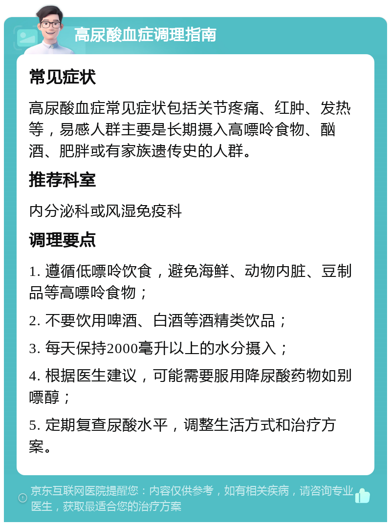 高尿酸血症调理指南 常见症状 高尿酸血症常见症状包括关节疼痛、红肿、发热等，易感人群主要是长期摄入高嘌呤食物、酗酒、肥胖或有家族遗传史的人群。 推荐科室 内分泌科或风湿免疫科 调理要点 1. 遵循低嘌呤饮食，避免海鲜、动物内脏、豆制品等高嘌呤食物； 2. 不要饮用啤酒、白酒等酒精类饮品； 3. 每天保持2000毫升以上的水分摄入； 4. 根据医生建议，可能需要服用降尿酸药物如别嘌醇； 5. 定期复查尿酸水平，调整生活方式和治疗方案。