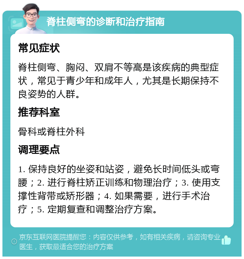 脊柱侧弯的诊断和治疗指南 常见症状 脊柱侧弯、胸闷、双肩不等高是该疾病的典型症状，常见于青少年和成年人，尤其是长期保持不良姿势的人群。 推荐科室 骨科或脊柱外科 调理要点 1. 保持良好的坐姿和站姿，避免长时间低头或弯腰；2. 进行脊柱矫正训练和物理治疗；3. 使用支撑性背带或矫形器；4. 如果需要，进行手术治疗；5. 定期复查和调整治疗方案。