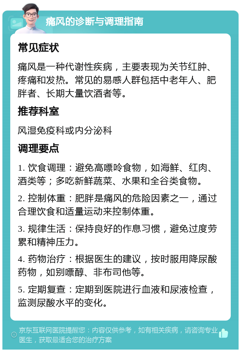 痛风的诊断与调理指南 常见症状 痛风是一种代谢性疾病，主要表现为关节红肿、疼痛和发热。常见的易感人群包括中老年人、肥胖者、长期大量饮酒者等。 推荐科室 风湿免疫科或内分泌科 调理要点 1. 饮食调理：避免高嘌呤食物，如海鲜、红肉、酒类等；多吃新鲜蔬菜、水果和全谷类食物。 2. 控制体重：肥胖是痛风的危险因素之一，通过合理饮食和适量运动来控制体重。 3. 规律生活：保持良好的作息习惯，避免过度劳累和精神压力。 4. 药物治疗：根据医生的建议，按时服用降尿酸药物，如别嘌醇、非布司他等。 5. 定期复查：定期到医院进行血液和尿液检查，监测尿酸水平的变化。