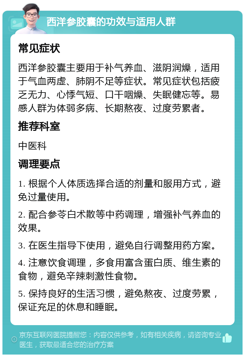 西洋参胶囊的功效与适用人群 常见症状 西洋参胶囊主要用于补气养血、滋阴润燥，适用于气血两虚、肺阴不足等症状。常见症状包括疲乏无力、心悸气短、口干咽燥、失眠健忘等。易感人群为体弱多病、长期熬夜、过度劳累者。 推荐科室 中医科 调理要点 1. 根据个人体质选择合适的剂量和服用方式，避免过量使用。 2. 配合参苓白术散等中药调理，增强补气养血的效果。 3. 在医生指导下使用，避免自行调整用药方案。 4. 注意饮食调理，多食用富含蛋白质、维生素的食物，避免辛辣刺激性食物。 5. 保持良好的生活习惯，避免熬夜、过度劳累，保证充足的休息和睡眠。