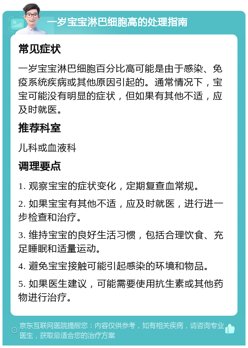 一岁宝宝淋巴细胞高的处理指南 常见症状 一岁宝宝淋巴细胞百分比高可能是由于感染、免疫系统疾病或其他原因引起的。通常情况下，宝宝可能没有明显的症状，但如果有其他不适，应及时就医。 推荐科室 儿科或血液科 调理要点 1. 观察宝宝的症状变化，定期复查血常规。 2. 如果宝宝有其他不适，应及时就医，进行进一步检查和治疗。 3. 维持宝宝的良好生活习惯，包括合理饮食、充足睡眠和适量运动。 4. 避免宝宝接触可能引起感染的环境和物品。 5. 如果医生建议，可能需要使用抗生素或其他药物进行治疗。