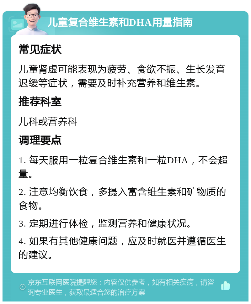 儿童复合维生素和DHA用量指南 常见症状 儿童肾虚可能表现为疲劳、食欲不振、生长发育迟缓等症状，需要及时补充营养和维生素。 推荐科室 儿科或营养科 调理要点 1. 每天服用一粒复合维生素和一粒DHA，不会超量。 2. 注意均衡饮食，多摄入富含维生素和矿物质的食物。 3. 定期进行体检，监测营养和健康状况。 4. 如果有其他健康问题，应及时就医并遵循医生的建议。