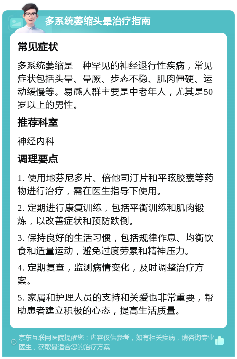 多系统萎缩头晕治疗指南 常见症状 多系统萎缩是一种罕见的神经退行性疾病，常见症状包括头晕、晕厥、步态不稳、肌肉僵硬、运动缓慢等。易感人群主要是中老年人，尤其是50岁以上的男性。 推荐科室 神经内科 调理要点 1. 使用地芬尼多片、倍他司汀片和平眩胶囊等药物进行治疗，需在医生指导下使用。 2. 定期进行康复训练，包括平衡训练和肌肉锻炼，以改善症状和预防跌倒。 3. 保持良好的生活习惯，包括规律作息、均衡饮食和适量运动，避免过度劳累和精神压力。 4. 定期复查，监测病情变化，及时调整治疗方案。 5. 家属和护理人员的支持和关爱也非常重要，帮助患者建立积极的心态，提高生活质量。