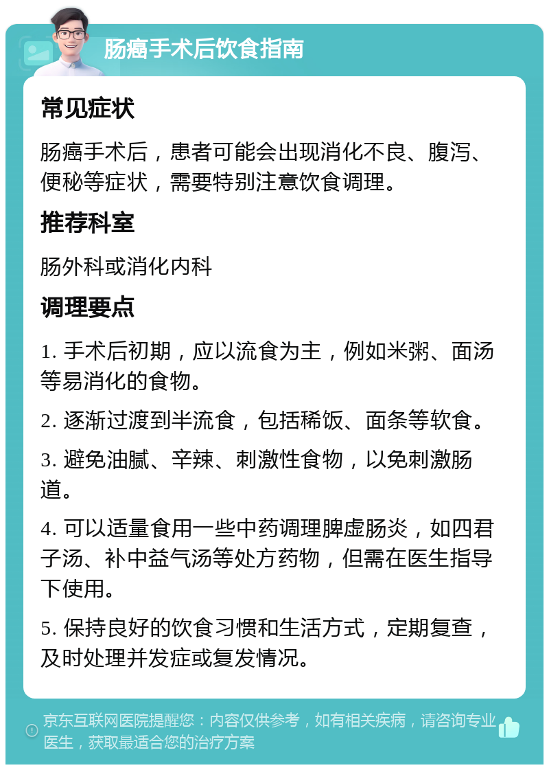 肠癌手术后饮食指南 常见症状 肠癌手术后，患者可能会出现消化不良、腹泻、便秘等症状，需要特别注意饮食调理。 推荐科室 肠外科或消化内科 调理要点 1. 手术后初期，应以流食为主，例如米粥、面汤等易消化的食物。 2. 逐渐过渡到半流食，包括稀饭、面条等软食。 3. 避免油腻、辛辣、刺激性食物，以免刺激肠道。 4. 可以适量食用一些中药调理脾虚肠炎，如四君子汤、补中益气汤等处方药物，但需在医生指导下使用。 5. 保持良好的饮食习惯和生活方式，定期复查，及时处理并发症或复发情况。