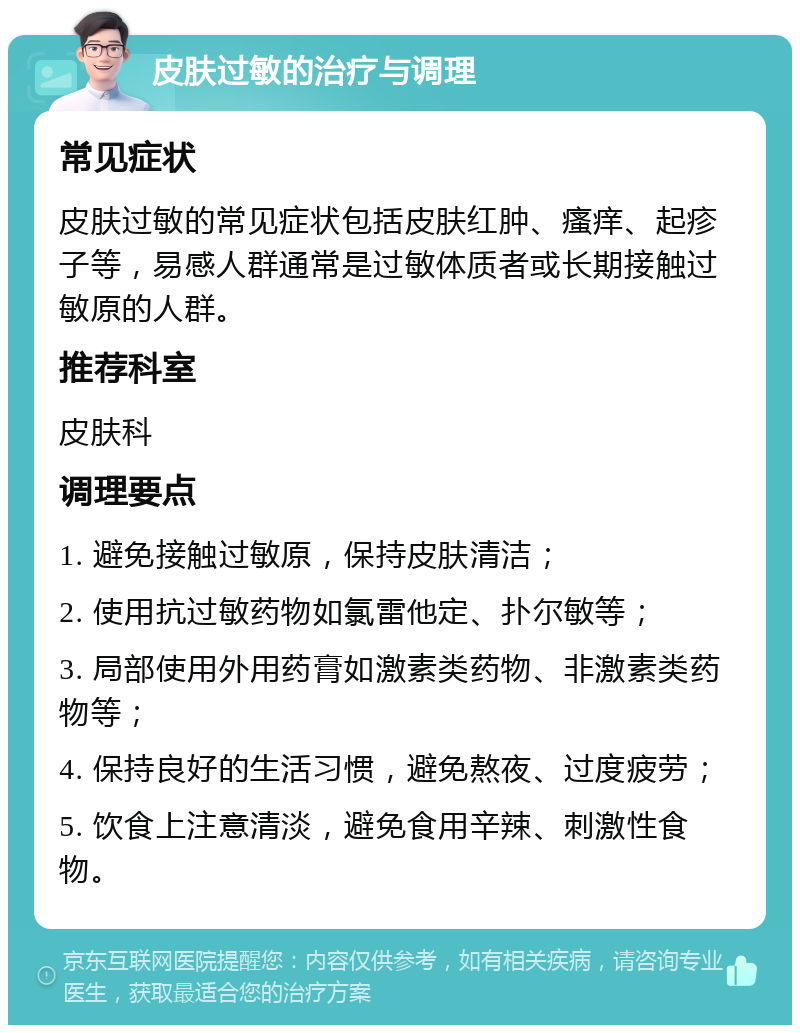 皮肤过敏的治疗与调理 常见症状 皮肤过敏的常见症状包括皮肤红肿、瘙痒、起疹子等，易感人群通常是过敏体质者或长期接触过敏原的人群。 推荐科室 皮肤科 调理要点 1. 避免接触过敏原，保持皮肤清洁； 2. 使用抗过敏药物如氯雷他定、扑尔敏等； 3. 局部使用外用药膏如激素类药物、非激素类药物等； 4. 保持良好的生活习惯，避免熬夜、过度疲劳； 5. 饮食上注意清淡，避免食用辛辣、刺激性食物。