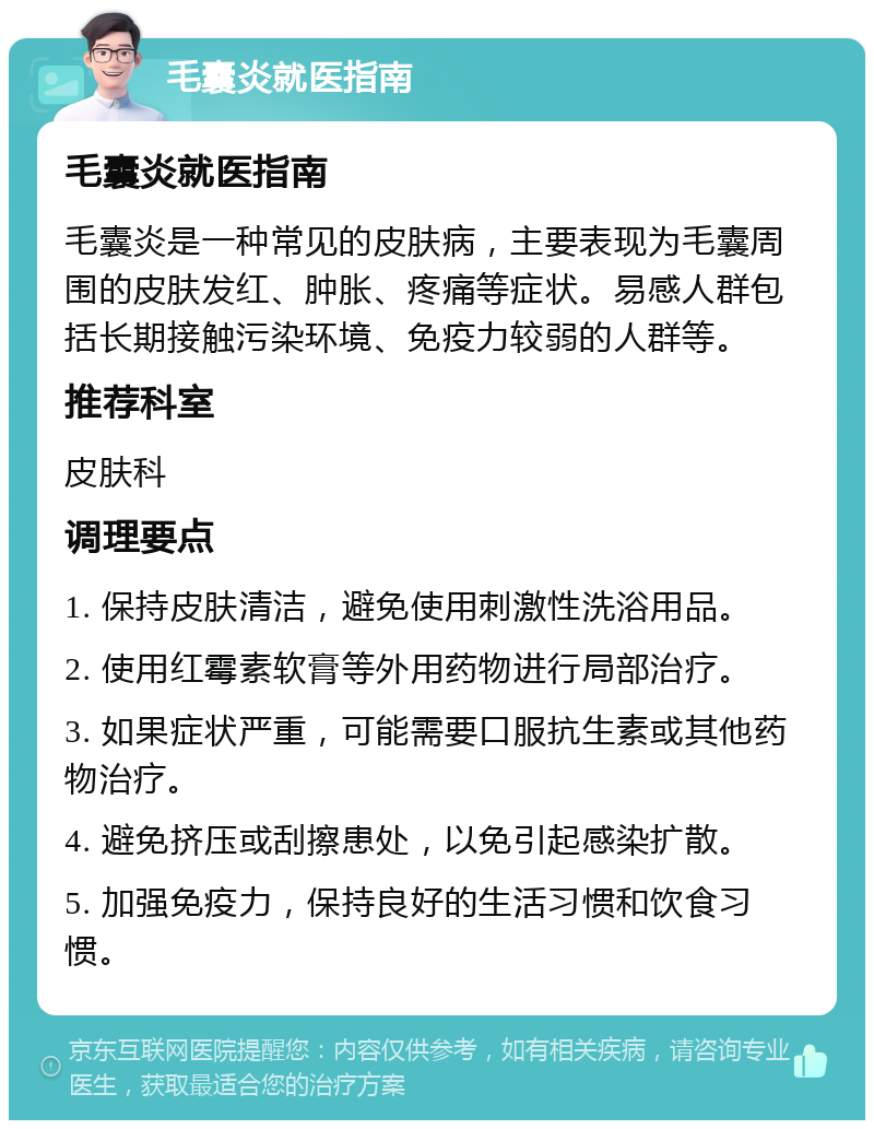 毛囊炎就医指南 毛囊炎就医指南 毛囊炎是一种常见的皮肤病，主要表现为毛囊周围的皮肤发红、肿胀、疼痛等症状。易感人群包括长期接触污染环境、免疫力较弱的人群等。 推荐科室 皮肤科 调理要点 1. 保持皮肤清洁，避免使用刺激性洗浴用品。 2. 使用红霉素软膏等外用药物进行局部治疗。 3. 如果症状严重，可能需要口服抗生素或其他药物治疗。 4. 避免挤压或刮擦患处，以免引起感染扩散。 5. 加强免疫力，保持良好的生活习惯和饮食习惯。