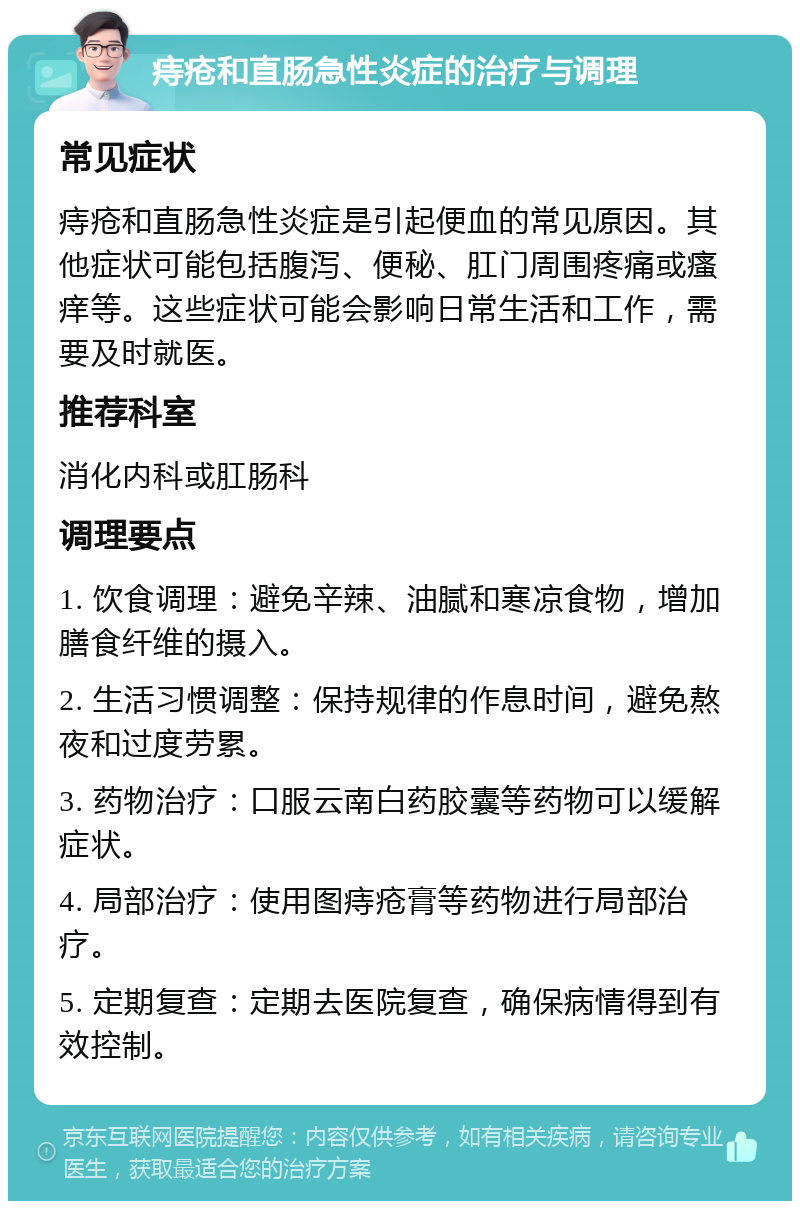 痔疮和直肠急性炎症的治疗与调理 常见症状 痔疮和直肠急性炎症是引起便血的常见原因。其他症状可能包括腹泻、便秘、肛门周围疼痛或瘙痒等。这些症状可能会影响日常生活和工作，需要及时就医。 推荐科室 消化内科或肛肠科 调理要点 1. 饮食调理：避免辛辣、油腻和寒凉食物，增加膳食纤维的摄入。 2. 生活习惯调整：保持规律的作息时间，避免熬夜和过度劳累。 3. 药物治疗：口服云南白药胶囊等药物可以缓解症状。 4. 局部治疗：使用图痔疮膏等药物进行局部治疗。 5. 定期复查：定期去医院复查，确保病情得到有效控制。