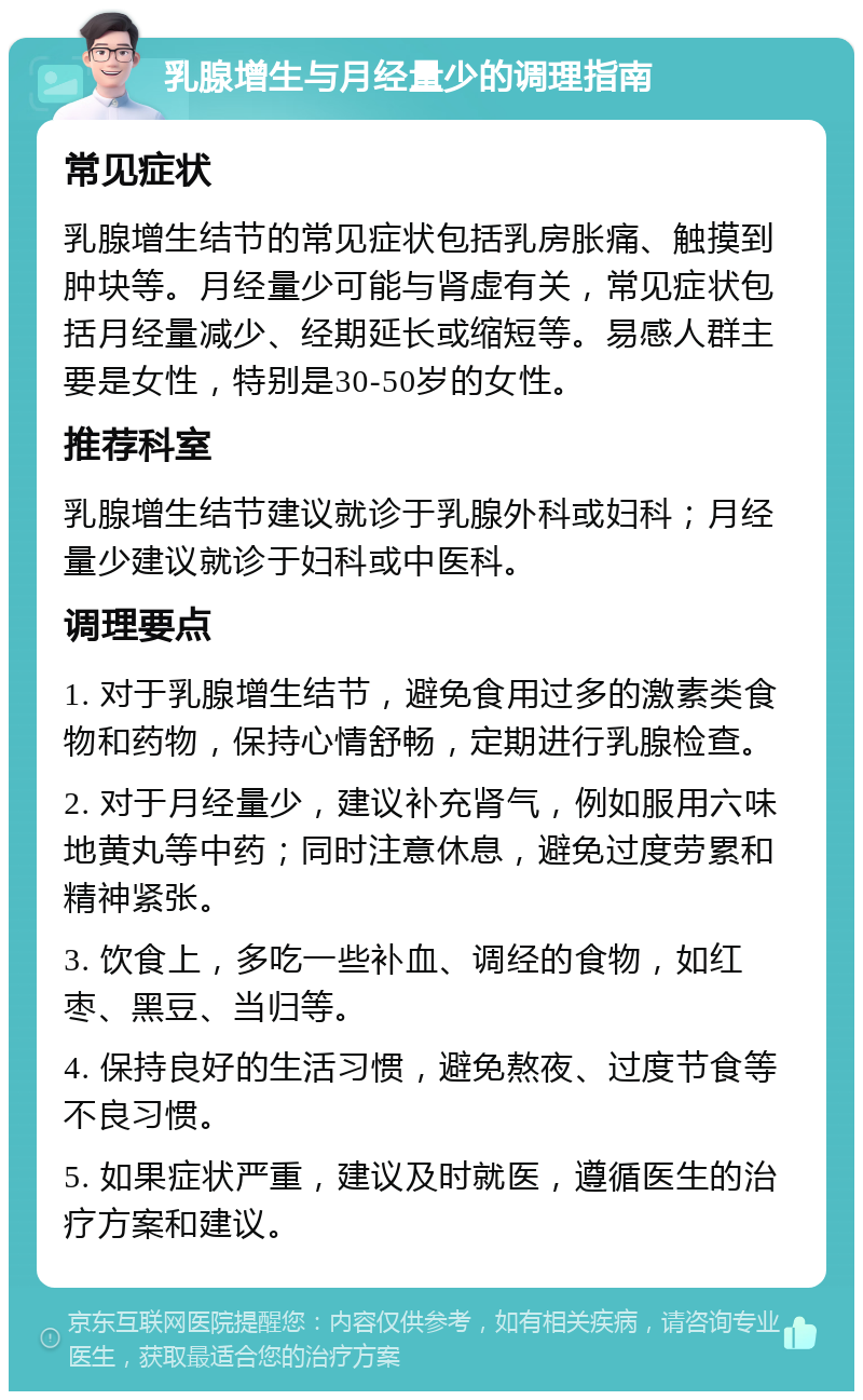 乳腺增生与月经量少的调理指南 常见症状 乳腺增生结节的常见症状包括乳房胀痛、触摸到肿块等。月经量少可能与肾虚有关，常见症状包括月经量减少、经期延长或缩短等。易感人群主要是女性，特别是30-50岁的女性。 推荐科室 乳腺增生结节建议就诊于乳腺外科或妇科；月经量少建议就诊于妇科或中医科。 调理要点 1. 对于乳腺增生结节，避免食用过多的激素类食物和药物，保持心情舒畅，定期进行乳腺检查。 2. 对于月经量少，建议补充肾气，例如服用六味地黄丸等中药；同时注意休息，避免过度劳累和精神紧张。 3. 饮食上，多吃一些补血、调经的食物，如红枣、黑豆、当归等。 4. 保持良好的生活习惯，避免熬夜、过度节食等不良习惯。 5. 如果症状严重，建议及时就医，遵循医生的治疗方案和建议。