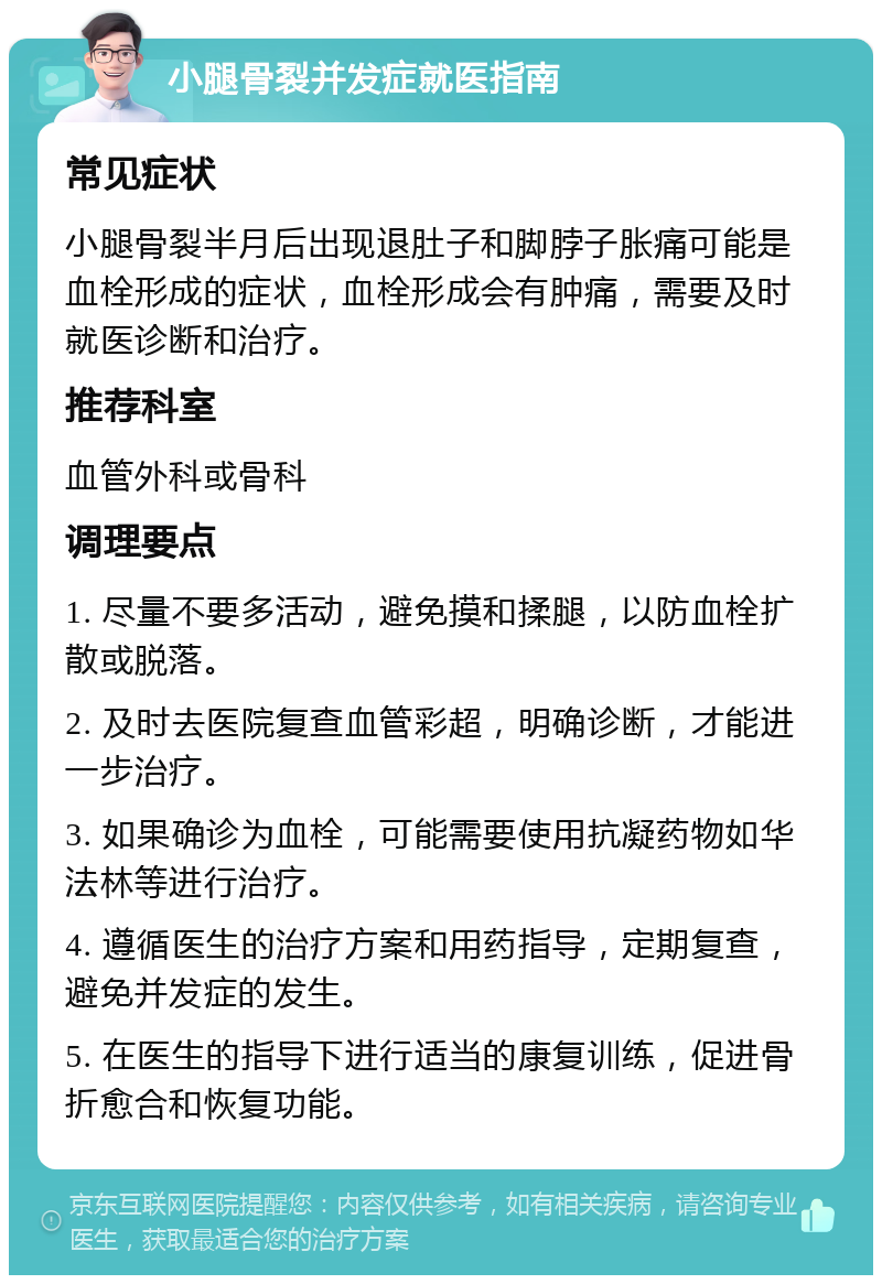 小腿骨裂并发症就医指南 常见症状 小腿骨裂半月后出现退肚子和脚脖子胀痛可能是血栓形成的症状，血栓形成会有肿痛，需要及时就医诊断和治疗。 推荐科室 血管外科或骨科 调理要点 1. 尽量不要多活动，避免摸和揉腿，以防血栓扩散或脱落。 2. 及时去医院复查血管彩超，明确诊断，才能进一步治疗。 3. 如果确诊为血栓，可能需要使用抗凝药物如华法林等进行治疗。 4. 遵循医生的治疗方案和用药指导，定期复查，避免并发症的发生。 5. 在医生的指导下进行适当的康复训练，促进骨折愈合和恢复功能。