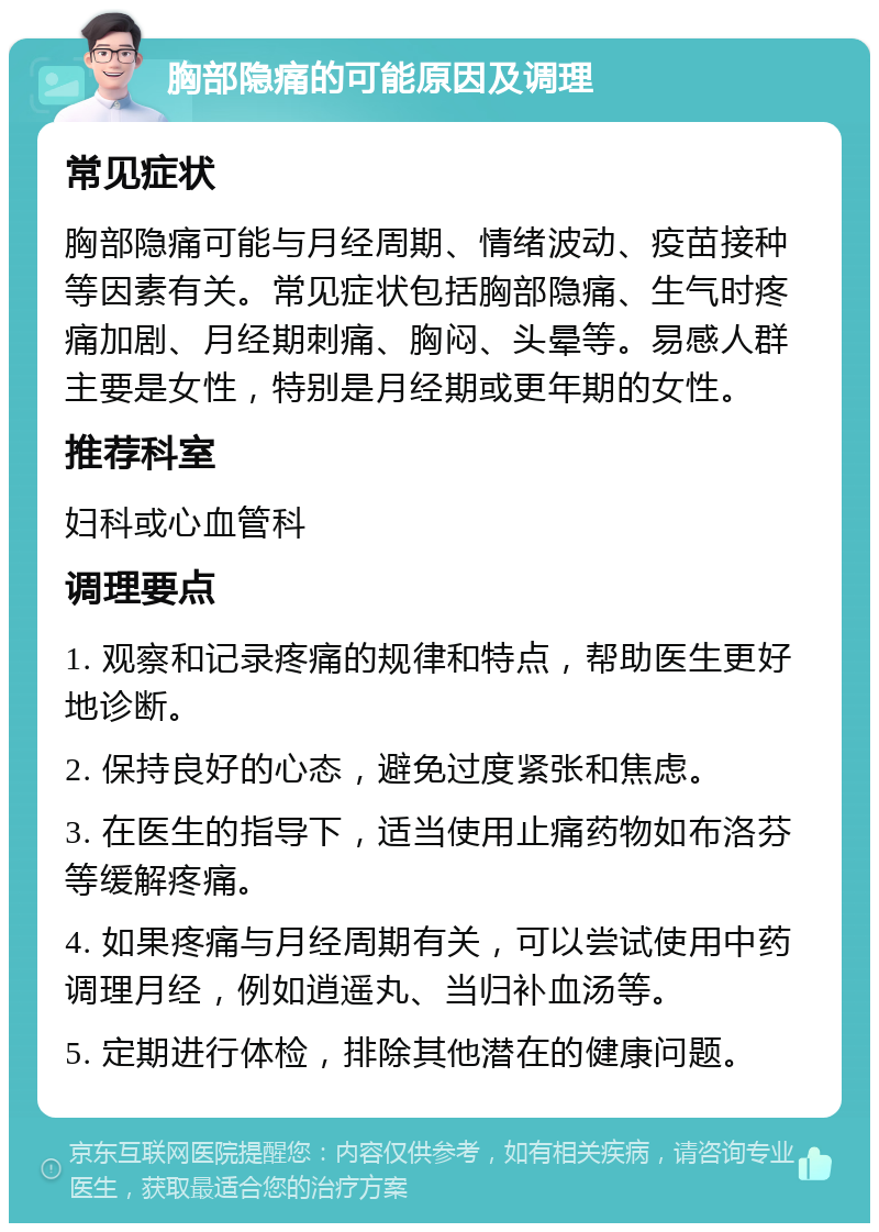 胸部隐痛的可能原因及调理 常见症状 胸部隐痛可能与月经周期、情绪波动、疫苗接种等因素有关。常见症状包括胸部隐痛、生气时疼痛加剧、月经期刺痛、胸闷、头晕等。易感人群主要是女性，特别是月经期或更年期的女性。 推荐科室 妇科或心血管科 调理要点 1. 观察和记录疼痛的规律和特点，帮助医生更好地诊断。 2. 保持良好的心态，避免过度紧张和焦虑。 3. 在医生的指导下，适当使用止痛药物如布洛芬等缓解疼痛。 4. 如果疼痛与月经周期有关，可以尝试使用中药调理月经，例如逍遥丸、当归补血汤等。 5. 定期进行体检，排除其他潜在的健康问题。