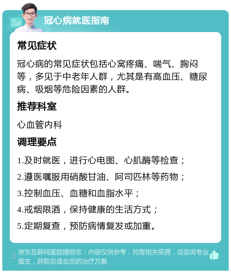 冠心病就医指南 常见症状 冠心病的常见症状包括心窝疼痛、喘气、胸闷等，多见于中老年人群，尤其是有高血压、糖尿病、吸烟等危险因素的人群。 推荐科室 心血管内科 调理要点 1.及时就医，进行心电图、心肌酶等检查； 2.遵医嘱服用硝酸甘油、阿司匹林等药物； 3.控制血压、血糖和血脂水平； 4.戒烟限酒，保持健康的生活方式； 5.定期复查，预防病情复发或加重。