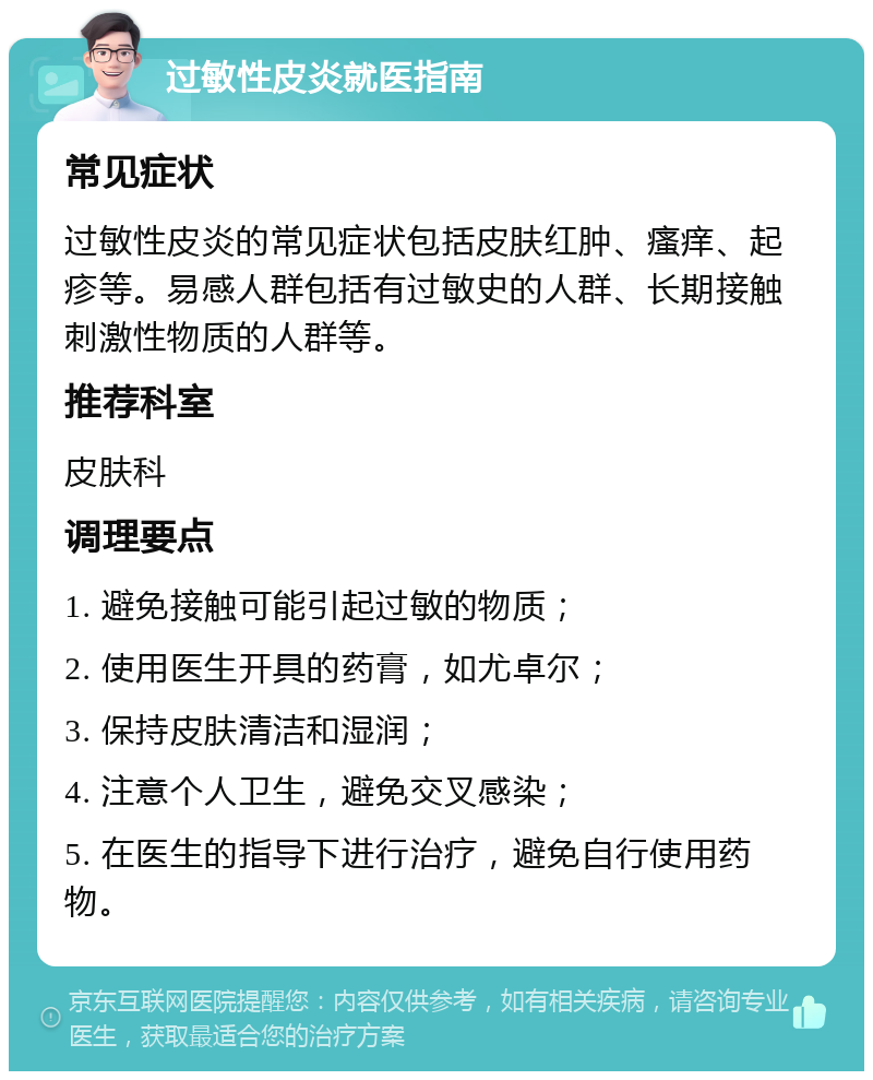 过敏性皮炎就医指南 常见症状 过敏性皮炎的常见症状包括皮肤红肿、瘙痒、起疹等。易感人群包括有过敏史的人群、长期接触刺激性物质的人群等。 推荐科室 皮肤科 调理要点 1. 避免接触可能引起过敏的物质； 2. 使用医生开具的药膏，如尤卓尔； 3. 保持皮肤清洁和湿润； 4. 注意个人卫生，避免交叉感染； 5. 在医生的指导下进行治疗，避免自行使用药物。